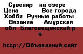 Сувенир “ на озере“ › Цена ­ 1 250 - Все города Хобби. Ручные работы » Вязание   . Амурская обл.,Благовещенский р-н